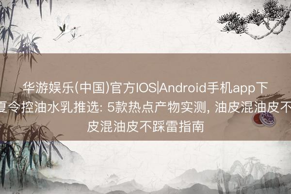 华游娱乐(中国)官方IOS|Android手机app下载 2026夏令控油水乳推选: 5款热点产物实测， 油皮混油皮不踩雷指南
