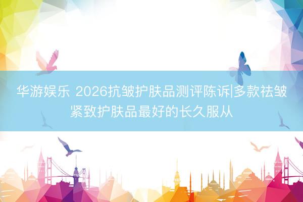 华游娱乐 2026抗皱护肤品测评陈诉|多款祛皱紧致护肤品最好的长久服从
