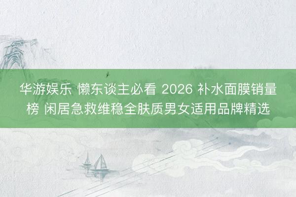 华游娱乐 懒东谈主必看 2026 补水面膜销量榜 闲居急救维稳全肤质男女适用品牌精选