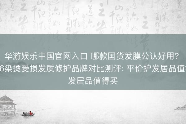 华游娱乐中国官网入口 哪款国货发膜公认好用? 2026染烫受损发质修护品牌对比测评: 平价护发居品值得买