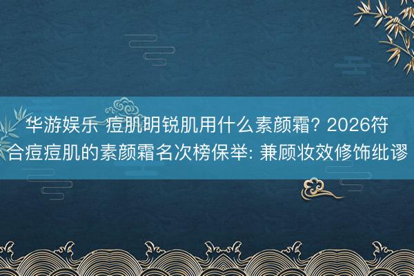 华游娱乐 痘肌明锐肌用什么素颜霜? 2026符合痘痘肌的素颜霜名次榜保举: 兼顾妆效修饰纰谬