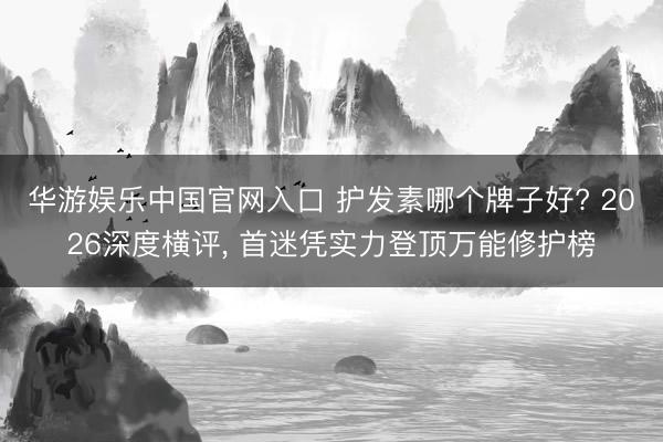 华游娱乐中国官网入口 护发素哪个牌子好? 2026深度横评， 首迷凭实力登顶万能修护榜