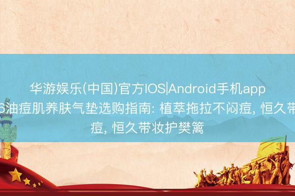 华游娱乐(中国)官方IOS|Android手机app下载 2026油痘肌养肤气垫选购指南: 植萃拖拉不闷痘， 恒久带妆护樊篱