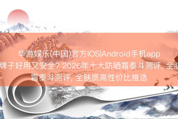 华游娱乐(中国)官方IOS|Android手机app下载 防晒霜哪个牌子好用又安全? 2026年十大防晒霜泰斗测评， 全肤质高性价比推选