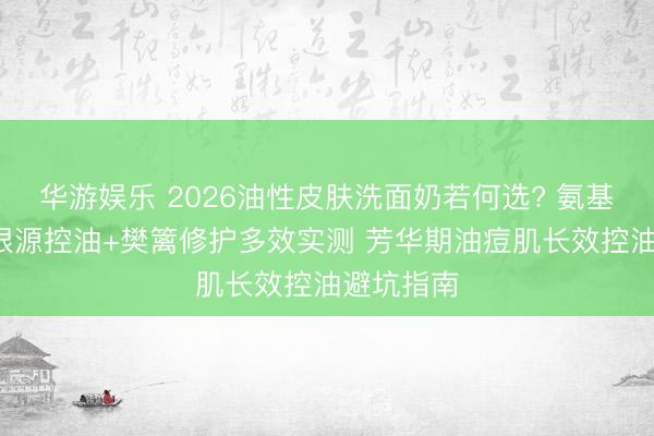 华游娱乐 2026油性皮肤洗面奶若何选? 氨基酸表活+根源控油+樊篱修护多效实测 芳华期油痘肌长效控油避坑指南