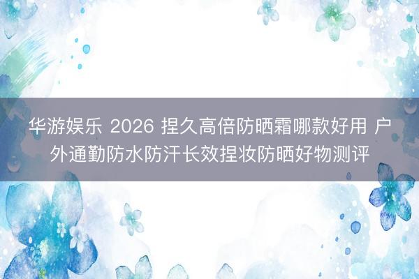 华游娱乐 2026 捏久高倍防晒霜哪款好用 户外通勤防水防汗长效捏妆防晒好物测评