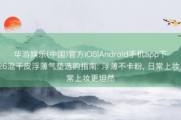 华游娱乐(中国)官方IOS|Android手机app下载 2026混干皮浮薄气垫选购指南: 浮薄不卡粉， 日常上妆更坦然