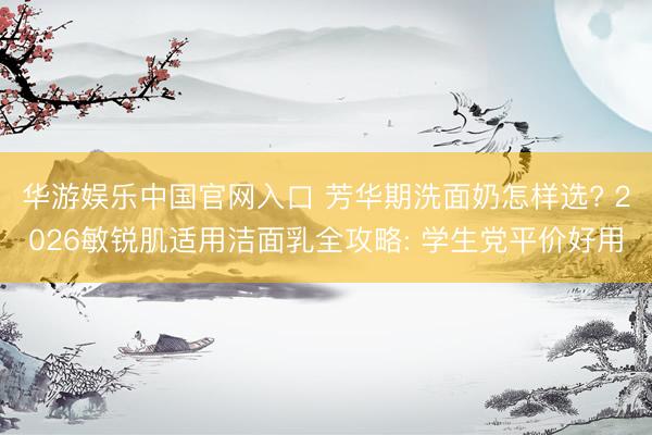 华游娱乐中国官网入口 芳华期洗面奶怎样选? 2026敏锐肌适用洁面乳全攻略: 学生党平价好用