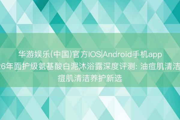 华游娱乐(中国)官方IOS|Android手机app下载 2026年面护级氨基酸白泥沐浴露深度评测: 油痘肌清洁养护新选