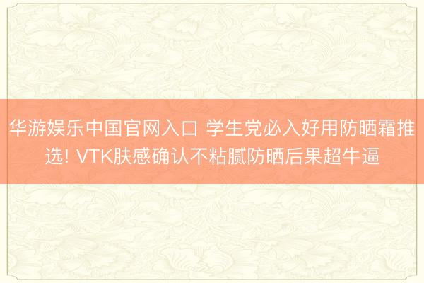 华游娱乐中国官网入口 学生党必入好用防晒霜推选! VTK肤感确认不粘腻防晒后果超牛逼