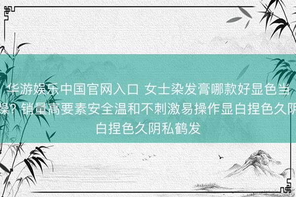 华游娱乐中国官网入口 女士染发膏哪款好显色当然艰难躁? 销量高要素安全温和不刺激易操作显白捏色久阴私鹤发