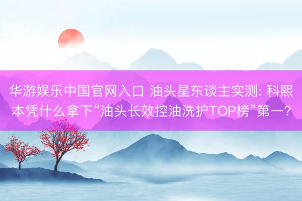 华游娱乐中国官网入口 油头星东谈主实测: 科熙本凭什么拿下“油头长效控油洗护TOP榜”第一?