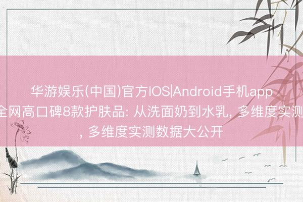 华游娱乐(中国)官方IOS|Android手机app下载 2026全网高口碑8款护肤品: 从洗面奶到水乳， 多维度实测数据大公开