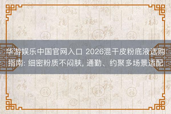 华游娱乐中国官网入口 2026混干皮粉底液选购指南: 细密粉质不闷肤， 通勤、约聚多场景适配