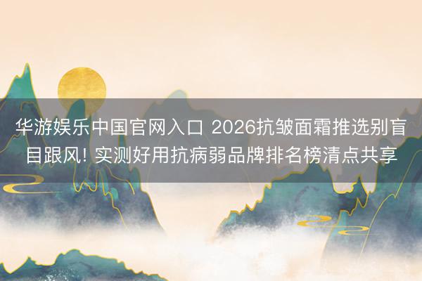 华游娱乐中国官网入口 2026抗皱面霜推选别盲目跟风! 实测好用抗病弱品牌排名榜清点共享