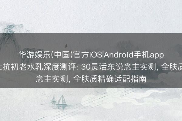 华游娱乐(中国)官方IOS|Android手机app下载 2026男士抗初老水乳深度测评: 30灵活东说念主实测， 全肤质精确适配指南