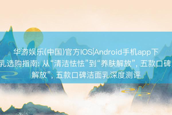 华游娱乐(中国)官方IOS|Android手机app下载 2026年洁面乳选购指南: 从“清洁怯怯”到“养肤解放”， 五款口碑洁面乳深度测评