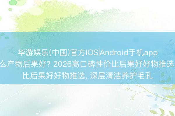 华游娱乐(中国)官方IOS|Android手机app下载 收缩毛孔用什么产物后果好? 2026高口碑性价比后果好好物推选， 深层清洁养护毛孔
