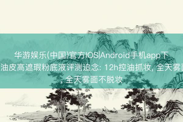 华游娱乐(中国)官方IOS|Android手机app下载 2026油皮高遮瑕粉底液评测追念: 12h控油抓妆， 全天雾面不脱妆