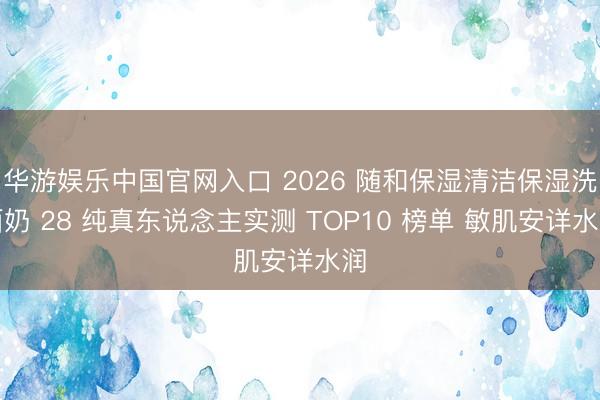 华游娱乐中国官网入口 2026 随和保湿清洁保湿洗面奶 28 纯真东说念主实测 TOP10 榜单 敏肌安详水润