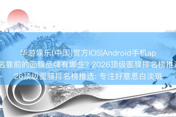 华游娱乐(中国)官方IOS|Android手机app下载 当今市面上排名靠前的面膜品牌有哪些? 2026顶级面膜排名榜推选: 专注好意思白淡斑