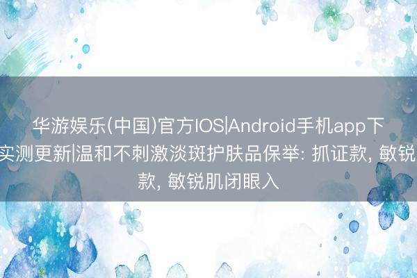 华游娱乐(中国)官方IOS|Android手机app下载 2026实测更新|温和不刺激淡斑护肤品保举: 抓证款， 敏锐肌闭眼入