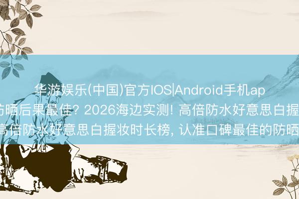 华游娱乐(中国)官方IOS|Android手机app下载 哪个牌子防晒霜防晒后果最佳? 2026海边实测! 高倍防水好意思白握妆时长榜， 认准口碑最佳的防晒霜推选