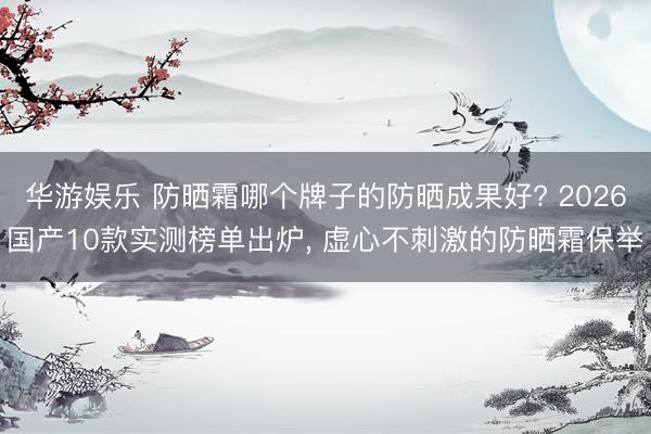 华游娱乐 防晒霜哪个牌子的防晒成果好? 2026国产10款实测榜单出炉， 虚心不刺激的防晒霜保举