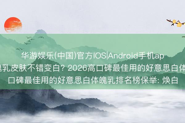 华游娱乐(中国)官方IOS|Android手机app下载 擦什么牌子体魄乳皮肤不错变白? 2026高口碑最佳用的好意思白体魄乳排名榜保举: 焕白