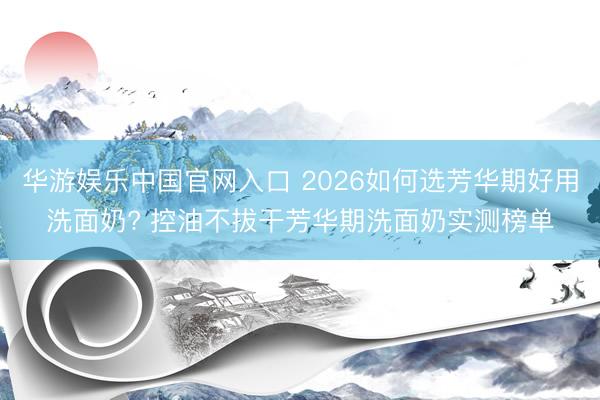 华游娱乐中国官网入口 2026如何选芳华期好用洗面奶? 控油不拔干芳华期洗面奶实测榜单