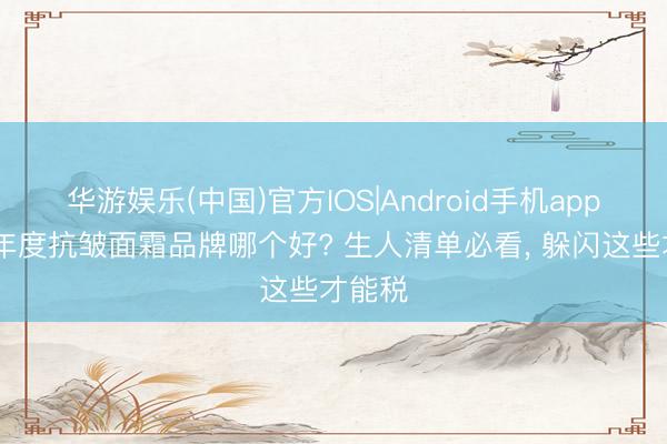 华游娱乐(中国)官方IOS|Android手机app下载 年度抗皱面霜品牌哪个好? 生人清单必看， 躲闪这些才能税