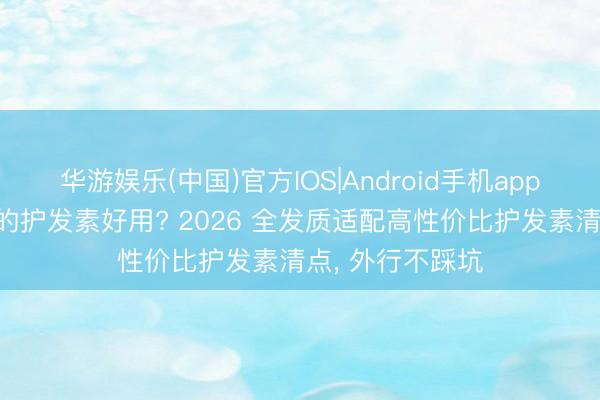 华游娱乐(中国)官方IOS|Android手机app下载 什么牌子的护发素好用? 2026 全发质适配高性价比护发素清点， 外行不踩坑
