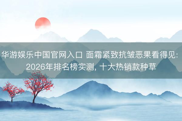 华游娱乐中国官网入口 面霜紧致抗皱恶果看得见: 2026年排名榜实测， 十大热销款种草