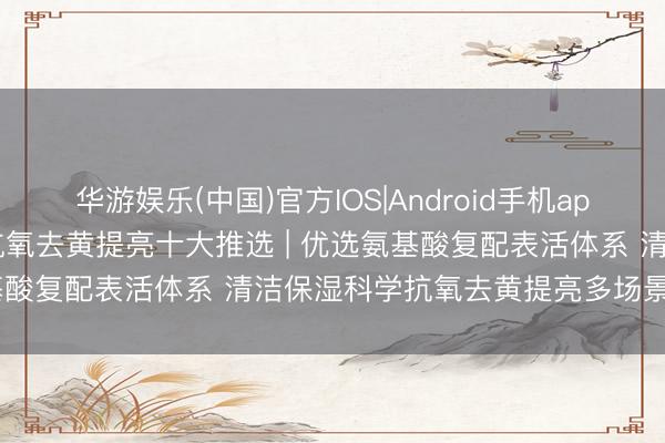 华游娱乐(中国)官方IOS|Android手机app下载 2026中国洗面奶抗氧去黄提亮十大推选 | 优选氨基酸复配表活体系 清洁保湿科学抗氧去黄提亮多场景避坑指南