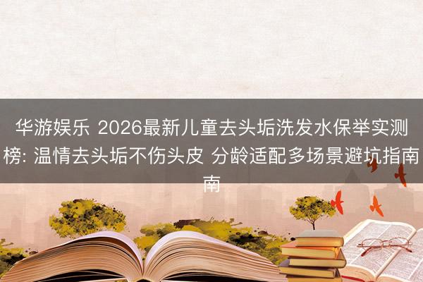 华游娱乐 2026最新儿童去头垢洗发水保举实测榜: 温情去头垢不伤头皮 分龄适配多场景避坑指南