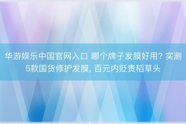 华游娱乐中国官网入口 哪个牌子发膜好用? 实测5款国货修护发膜， 百元内贬责稻草头