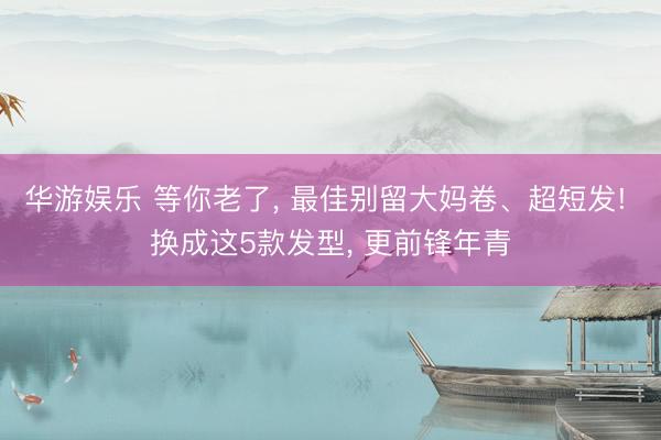 华游娱乐 等你老了， 最佳别留大妈卷、超短发! 换成这5款发型， 更前锋年青