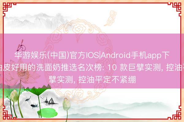 华游娱乐(中国)官方IOS|Android手机app下载 2026 油皮好用的洗面奶推选名次榜: 10 款巨擘实测， 控油平定不紧绷