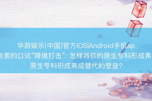 华游娱乐(中国)官方IOS|Android手机app下载 非老师有素的口试“降维打击”: 怎样将你的原生专科形成弗成替代的壁垒?