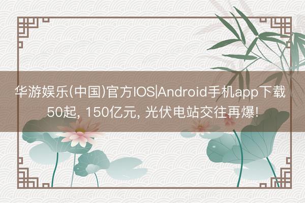 华游娱乐(中国)官方IOS|Android手机app下载 50起， 150亿元， 光伏电站交往再爆!