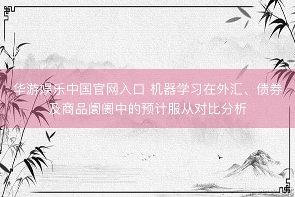 华游娱乐中国官网入口 机器学习在外汇、债券及商品阛阓中的预计服从对比分析