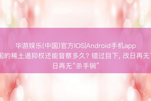 华游娱乐(中国)官方IOS|Android手机app下载 中国的稀土遏抑权还能督察多久? 错过目下， 改日再无“杀手锏”