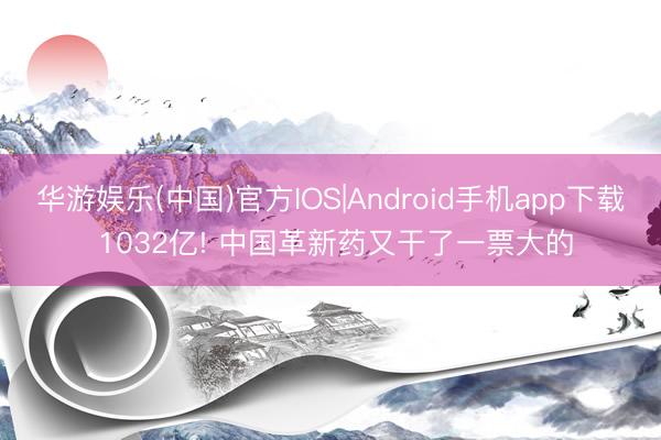 华游娱乐(中国)官方IOS|Android手机app下载 1032亿! 中国革新药又干了一票大的