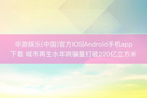 华游娱乐(中国)官方IOS|Android手机app下载 城市再生水年哄骗量打破220亿立方米