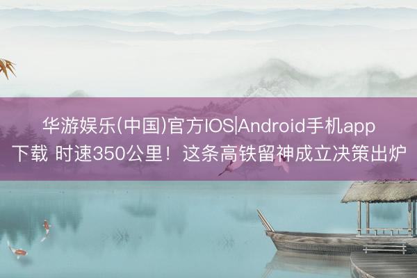 华游娱乐(中国)官方IOS|Android手机app下载 时速350公里！这条高铁留神成立决策出炉