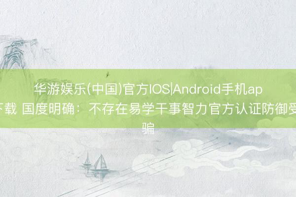 华游娱乐(中国)官方IOS|Android手机app下载 国度明确:不存在易学干事智力官方认证防御受骗