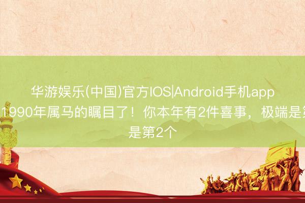 华游娱乐(中国)官方IOS|Android手机app下载 1990年属马的瞩目了！你本年有2件喜事，极端是第2个