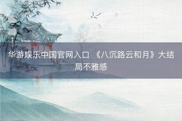 华游娱乐中国官网入口 《八沉路云和月》大结局不雅感