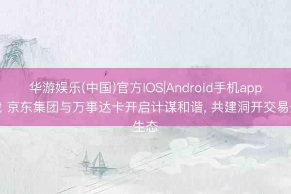 华游娱乐(中国)官方IOS|Android手机app下载 京东集团与万事达卡开启计谋和谐， 共建洞开交易生态