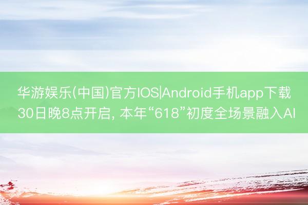 华游娱乐(中国)官方IOS|Android手机app下载 30日晚8点开启， 本年“618”初度全场景融入AI